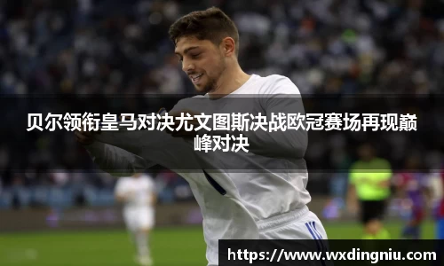 贝尔领衔皇马对决尤文图斯决战欧冠赛场再现巅峰对决